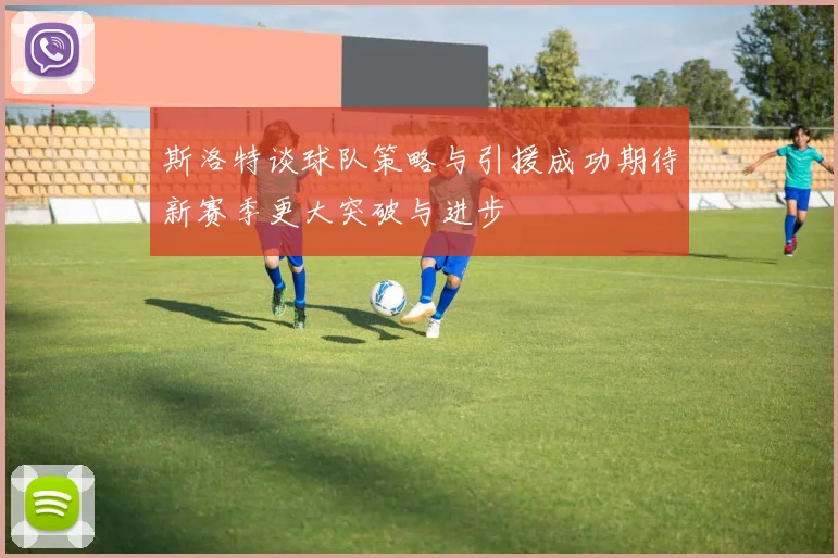 斯洛特谈球队策略与引援成功期待新赛季更大突破与进步