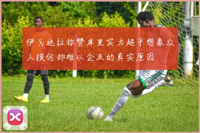 伊戈达拉称赞库里实力超乎想象众人模仿却难以企及的真实原因