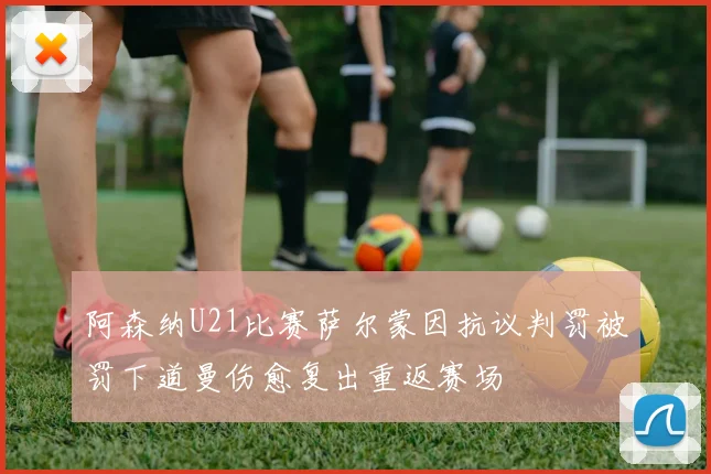 阿森纳U21比赛萨尔蒙因抗议判罚被罚下道曼伤愈复出重返赛场