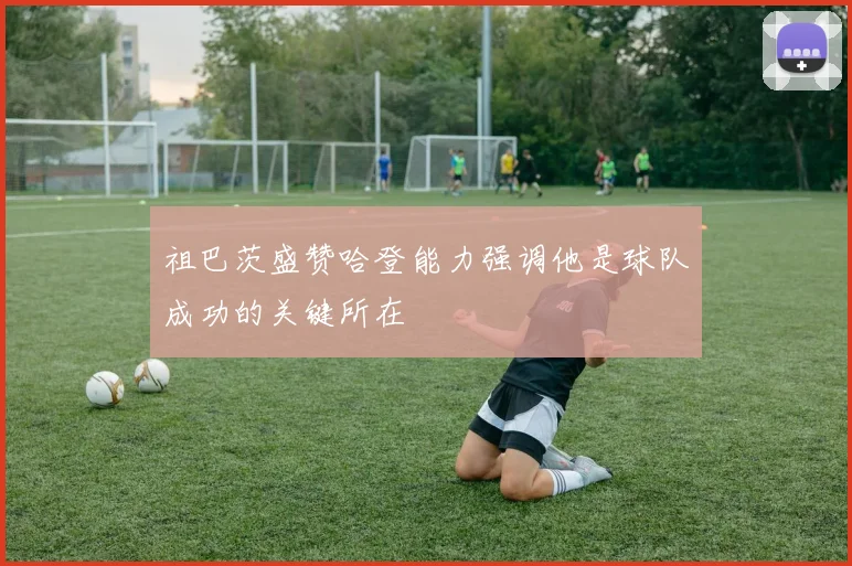 祖巴茨盛赞哈登能力强调他是球队成功的关键所在