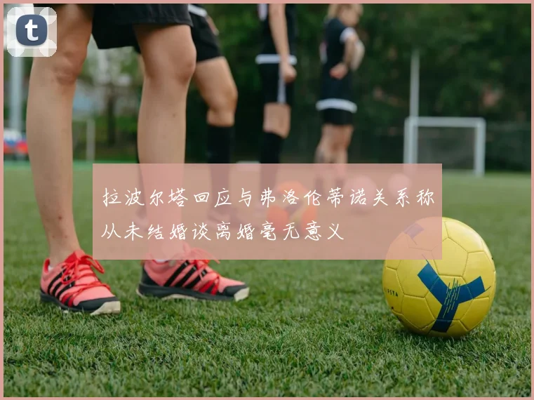 拉波尔塔回应与弗洛伦蒂诺关系称从未结婚谈离婚毫无意义
