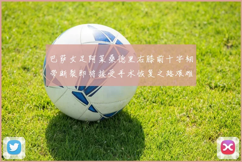 巴萨女足阿莱桑德里右膝前十字韧带断裂即将接受手术恢复之路艰难